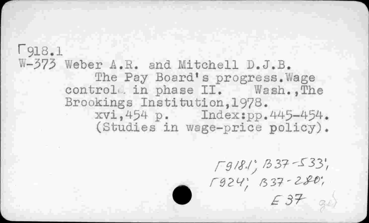 ﻿r918.1
W-573 Weber A.R. and Mitchell D.J.B.
The Pay Board’s progress.Wage control, in phase II.	Wash.,The
Brookings Institution,1978«
xvi,454 p.	Index:pp.445-454.
(Studies in wage-price policy).
rg/M'; RtX/Ssy, rQ2^'f £37'3^/ ®	£ 3^